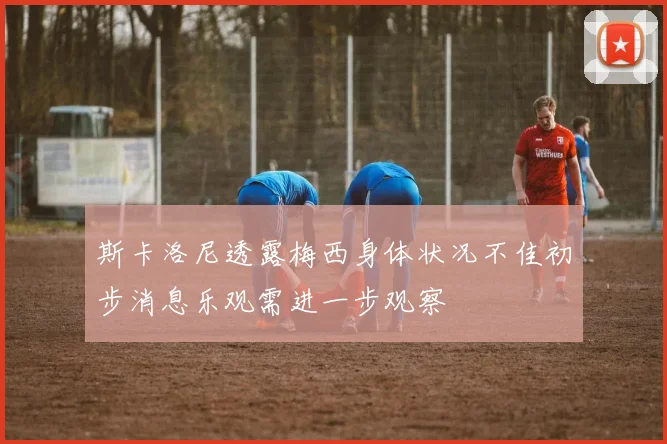 斯卡洛尼透露梅西身体状况不佳初步消息乐观需进一步观察