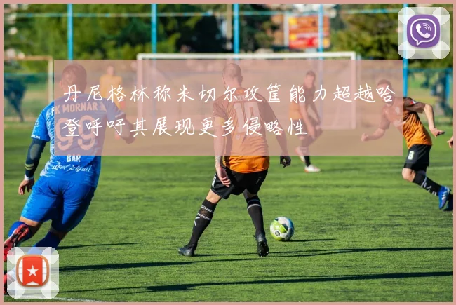 丹尼格林称米切尔攻筐能力超越哈登呼吁其展现更多侵略性