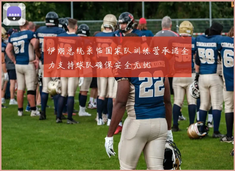 伊朗总统亲临国家队训练营承诺全力支持球队确保安全无忧